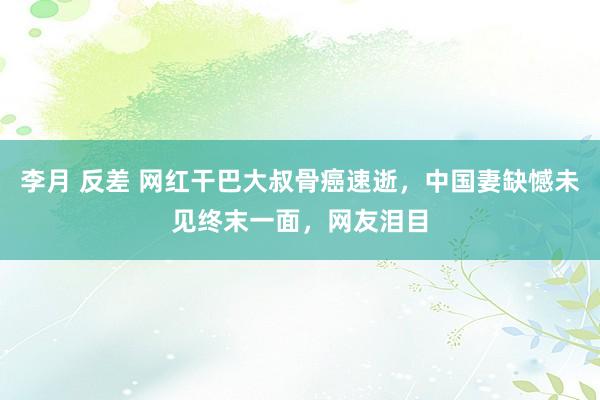 李月 反差 网红干巴大叔骨癌速逝，中国妻缺憾未见终末一面，网友泪目