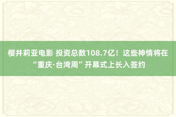 樱井莉亚电影 投资总数108.7亿！这些神情将在“重庆·台湾周”开幕式上长入签约