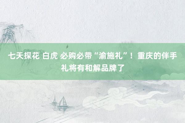 七天探花 白虎 必购必带“渝施礼”！重庆的伴手礼将有和解品牌了