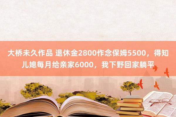 大桥未久作品 退休金2800作念保姆5500，得知儿媳每月给亲家6000，我下野回家躺平