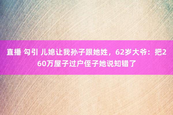 直播 勾引 儿媳让我孙子跟她姓，62岁大爷：把260万屋子过户侄子她说知错了