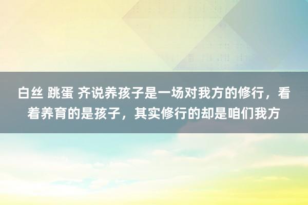 白丝 跳蛋 齐说养孩子是一场对我方的修行，看着养育的是孩子，其实修行的却是咱们我方