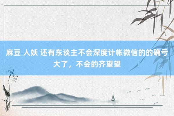 麻豆 人妖 还有东谈主不会深度计帐微信的的确亏大了，不会的齐望望