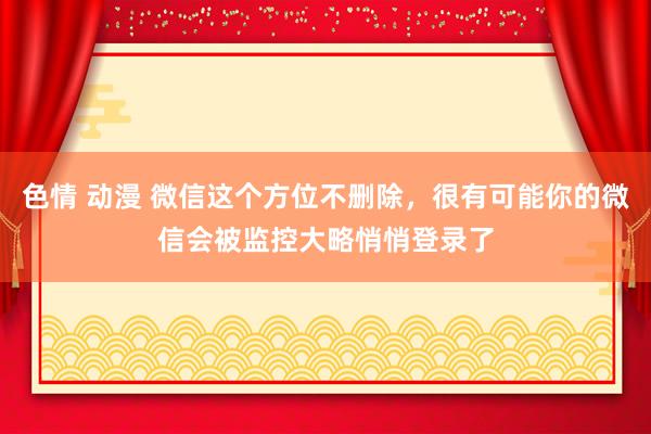 色情 动漫 微信这个方位不删除，很有可能你的微信会被监控大略悄悄登录了