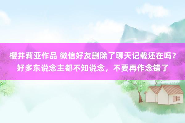 樱井莉亚作品 微信好友删除了聊天记载还在吗？好多东说念主都不知说念，不要再作念错了