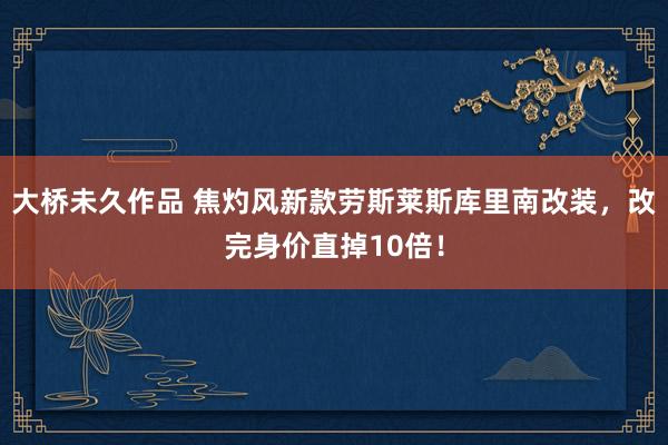 大桥未久作品 焦灼风新款劳斯莱斯库里南改装，改完身价直掉10倍！