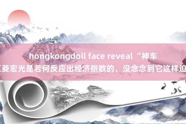 hongkongdoll face reveal “神车”五菱宏光是若何反应出经济指数的，没念念到它这样迫切？