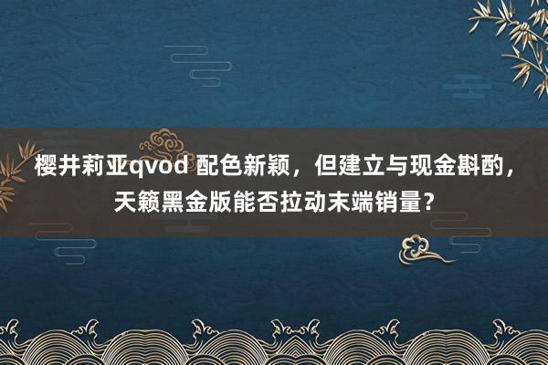 樱井莉亚qvod 配色新颖，但建立与现金斟酌，天籁黑金版能否拉动末端销量？