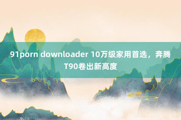 91porn downloader 10万级家用首选，奔腾T90卷出新高度