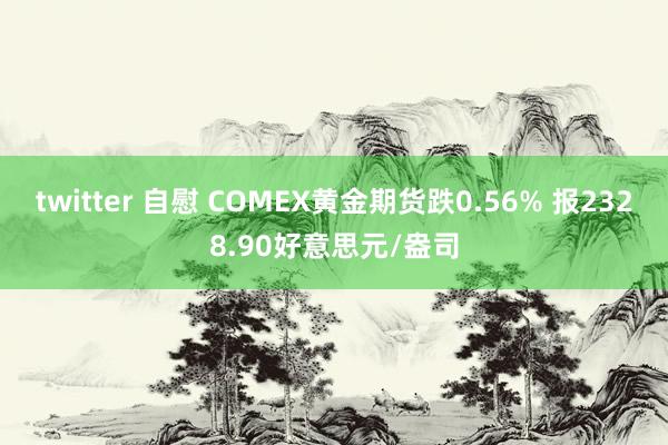 twitter 自慰 COMEX黄金期货跌0.56% 报2328.90好意思元/盎司