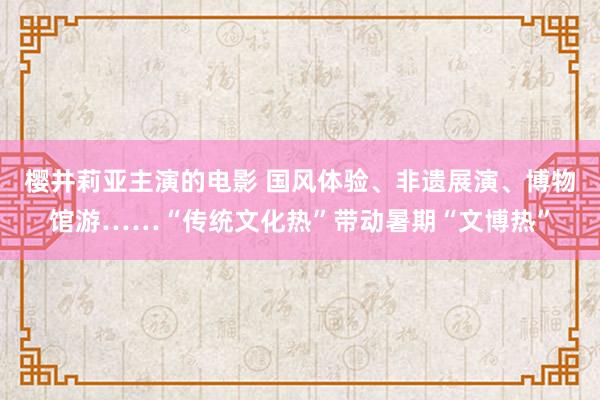 樱井莉亚主演的电影 国风体验、非遗展演、博物馆游……“传统文化热”带动暑期“文博热”