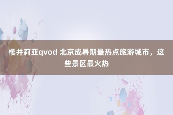 樱井莉亚qvod 北京成暑期最热点旅游城市，这些景区最火热