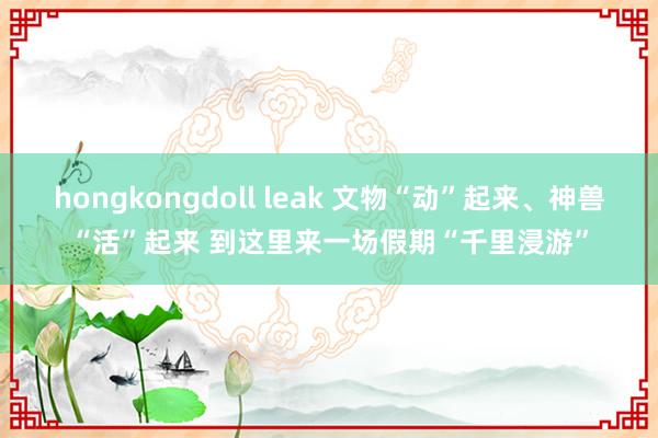 hongkongdoll leak 文物“动”起来、神兽“活”起来 到这里来一场假期“千里浸游”