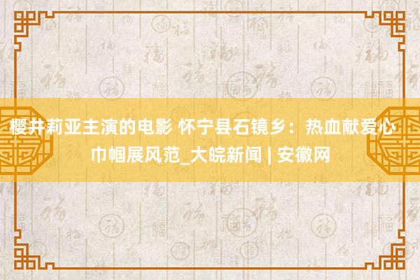 樱井莉亚主演的电影 怀宁县石镜乡：热血献爱心   巾帼展风范_大皖新闻 | 安徽网