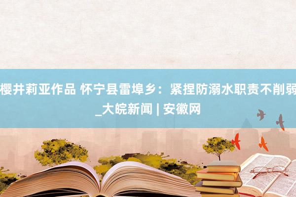 樱井莉亚作品 怀宁县雷埠乡：紧捏防溺水职责不削弱_大皖新闻 | 安徽网