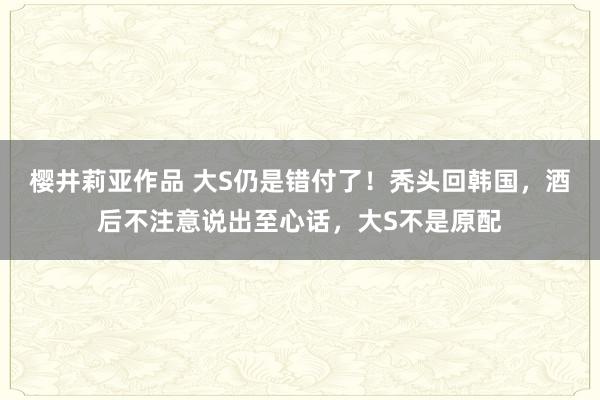 樱井莉亚作品 大S仍是错付了！秃头回韩国，酒后不注意说出至心话，大S不是原配