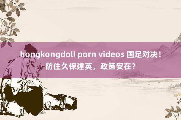 hongkongdoll porn videos 国足对决！防住久保建英，政策安在？