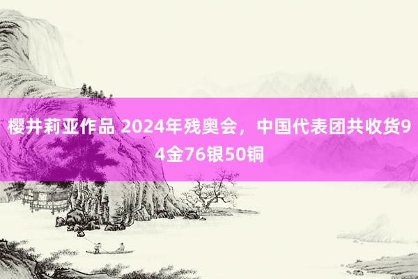 樱井莉亚作品 2024年残奥会，中国代表团共收货94金76银50铜