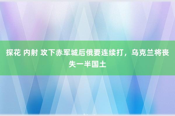 探花 内射 攻下赤军城后俄要连续打，乌克兰将丧失一半国土