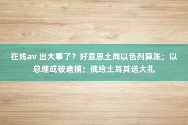 在线av 出大事了？好意思土向以色列算账；以总理或被逮捕；俄给土耳其送大礼