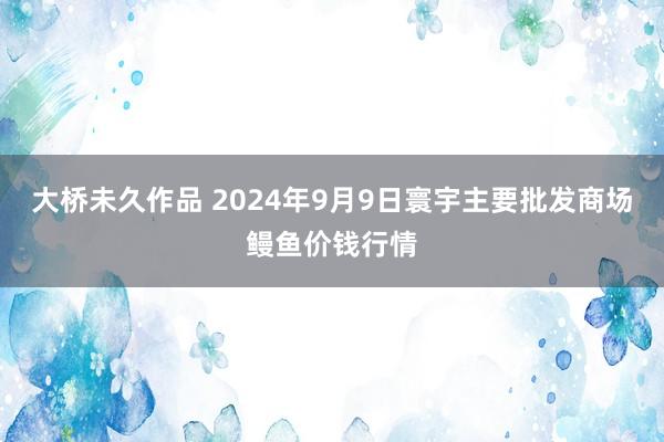 大桥未久作品 2024年9月9日寰宇主要批发商场鳗鱼价钱行情