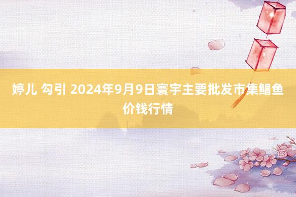 婷儿 勾引 2024年9月9日寰宇主要批发市集鲳鱼价钱行情