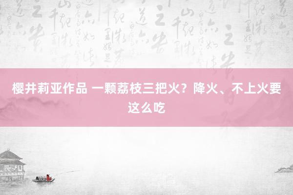 樱井莉亚作品 一颗荔枝三把火？降火、不上火要这么吃