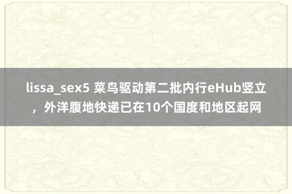 lissa_sex5 菜鸟驱动第二批内行eHub竖立，外洋腹地快递已在10个国度和地区起网