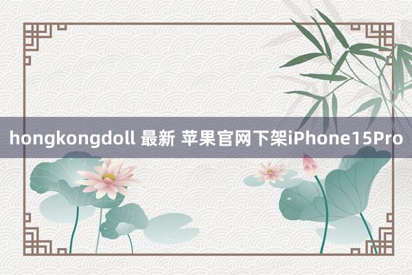 hongkongdoll 最新 苹果官网下架iPhone15Pro