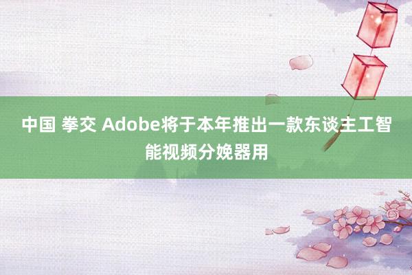 中国 拳交 Adobe将于本年推出一款东谈主工智能视频分娩器用