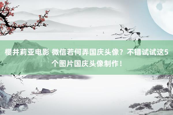 樱井莉亚电影 微信若何弄国庆头像？不错试试这5个图片国庆头像制作！