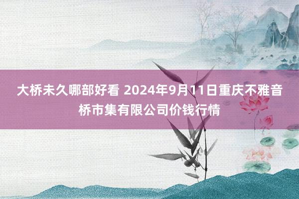 大桥未久哪部好看 2024年9月11日重庆不雅音桥市集有限公司价钱行情