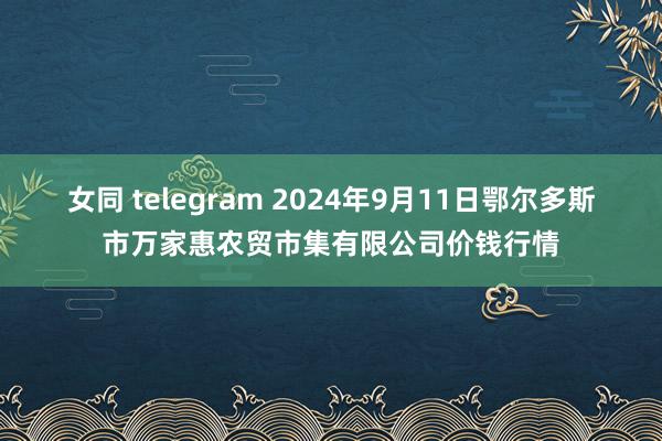 女同 telegram 2024年9月11日鄂尔多斯市万家惠农贸市集有限公司价钱行情