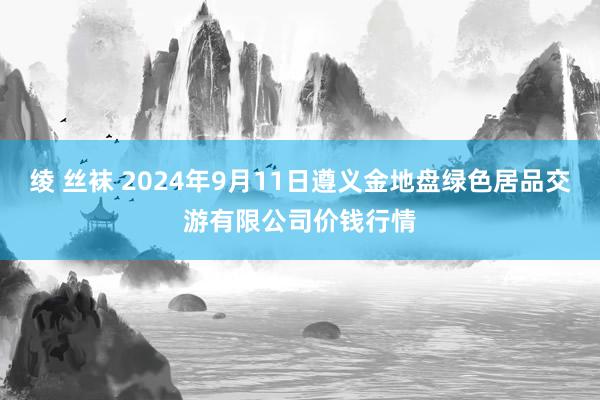 绫 丝袜 2024年9月11日遵义金地盘绿色居品交游有限公司价钱行情