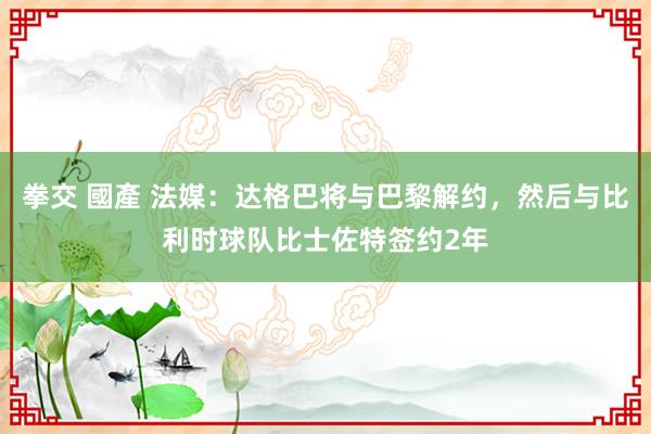 拳交 國產 法媒：达格巴将与巴黎解约，然后与比利时球队比士佐特签约2年