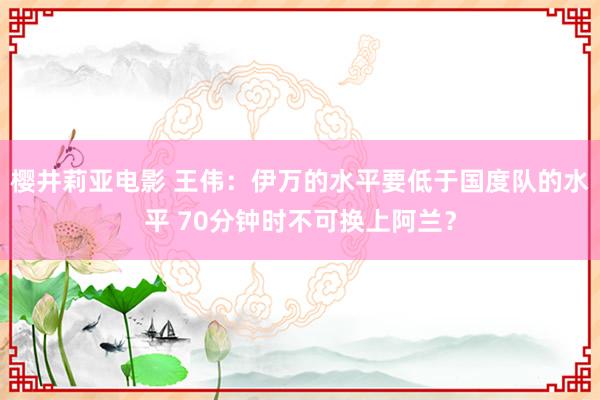 樱井莉亚电影 王伟：伊万的水平要低于国度队的水平 70分钟时不可换上阿兰？