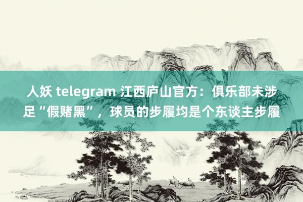 人妖 telegram 江西庐山官方：俱乐部未涉足“假赌黑”，球员的步履均是个东谈主步履