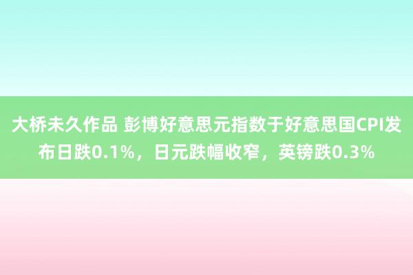 大桥未久作品 彭博好意思元指数于好意思国CPI发布日跌0.1%，日元跌幅收窄，英镑跌0.3%