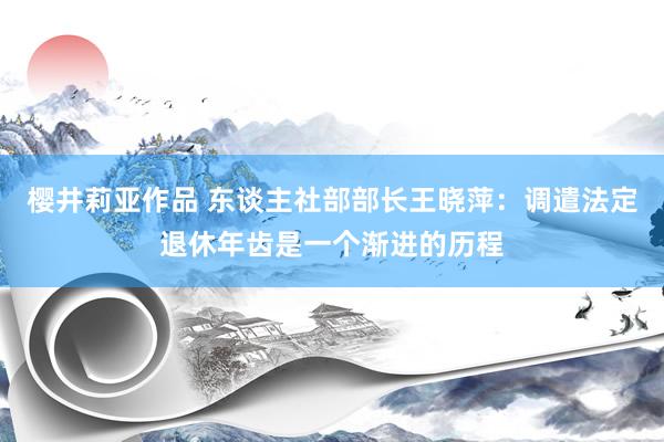 樱井莉亚作品 东谈主社部部长王晓萍：调遣法定退休年齿是一个渐进的历程