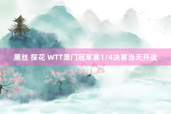 黑丝 探花 WTT澳门冠军赛1/4决赛当天开战