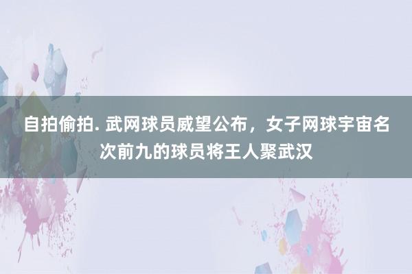 自拍偷拍. 武网球员威望公布，女子网球宇宙名次前九的球员将王人聚武汉