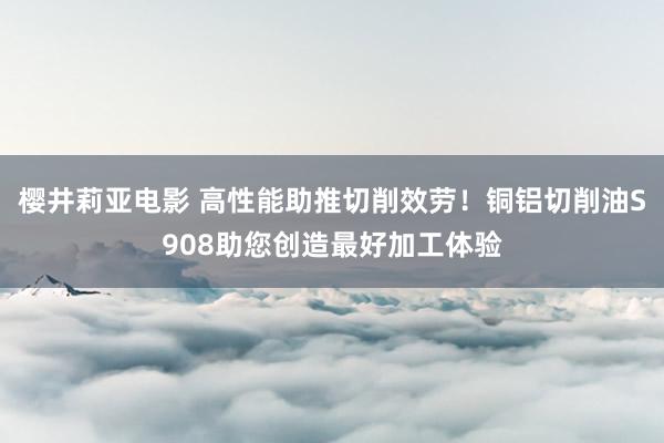 樱井莉亚电影 高性能助推切削效劳！铜铝切削油S908助您创造最好加工体验