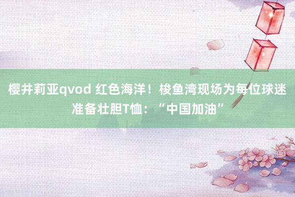 樱井莉亚qvod 红色海洋！梭鱼湾现场为每位球迷准备壮胆T恤：“中国加油”