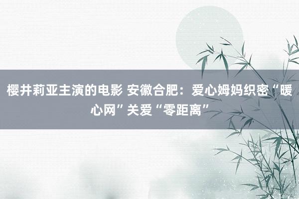 樱井莉亚主演的电影 安徽合肥：爱心姆妈织密“暖心网”关爱“零距离”