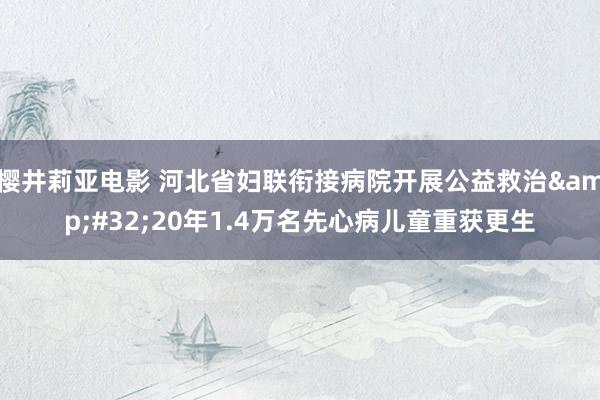 樱井莉亚电影 河北省妇联衔接病院开展公益救治&#32;20年1.4万名先心病儿童重获更生