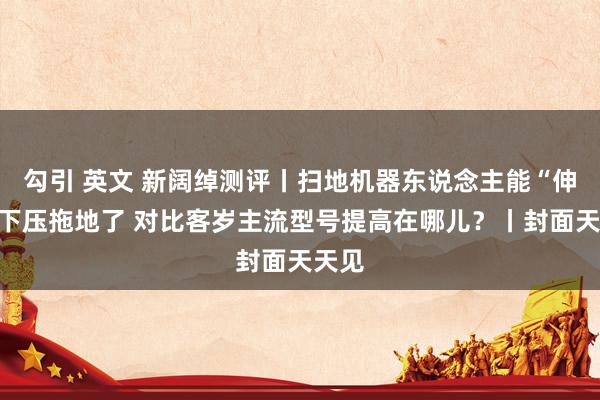 勾引 英文 新阔绰测评丨扫地机器东说念主能“伸手”下压拖地了 对比客岁主流型号提高在哪儿？丨封面天天见