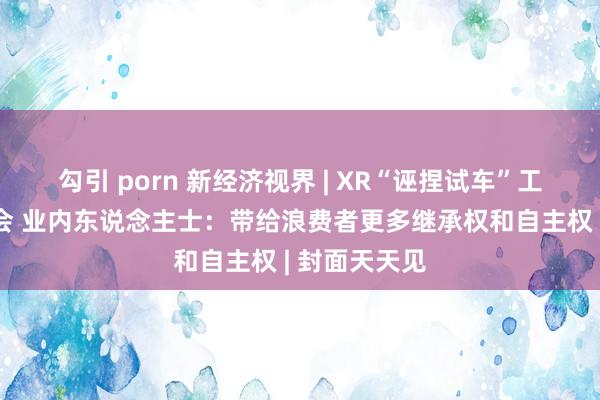 勾引 porn 新经济视界 | XR“诬捏试车”工夫亮相服贸会 业内东说念主士：带给浪费者更多继承权和自主权 | 封面天天见