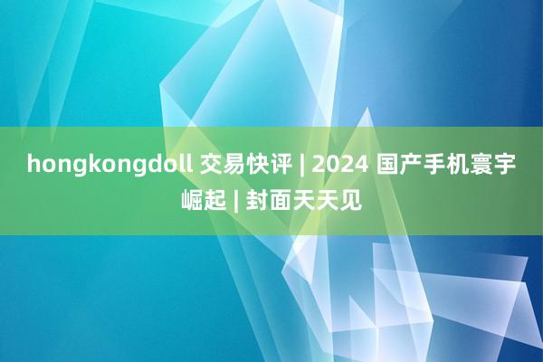 hongkongdoll 交易快评 | 2024 国产手机寰宇崛起 | 封面天天见