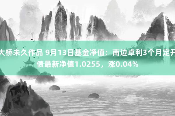 大桥未久作品 9月13日基金净值：南边卓利3个月定开债最新净值1.0255，涨0.04%