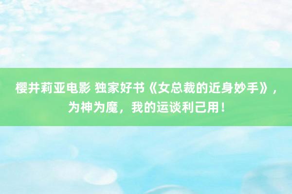 樱井莉亚电影 独家好书《女总裁的近身妙手》，为神为魔，我的运谈利己用！